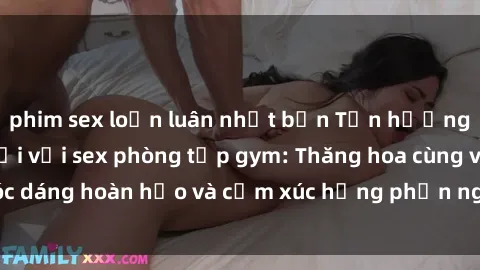 phim sex loạn luân nhật bản Tận hưởng cảm giác tươi mới với sex phòng tập gym: Thăng hoa cùng vóc dáng hoàn hảo và cảm xúc hưng phấn ngay sau buổi tập luyện!