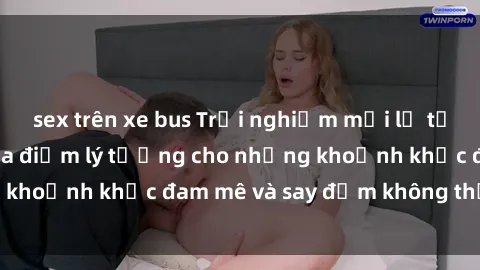 sex trên xe bus Trải nghiệm mới lạ tại sex nhà nghỉ: Địa điểm lý tưởng cho những khoảnh khắc đam mê và say đắm không thể quên!