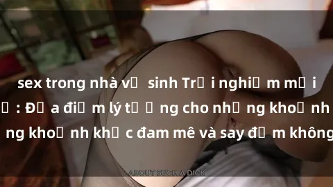 sex trong nhà vệ sinh Trải nghiệm mới lạ tại sex nhà nghỉ: Địa điểm lý tưởng cho những khoảnh khắc đam mê và say đắm không thể quên!