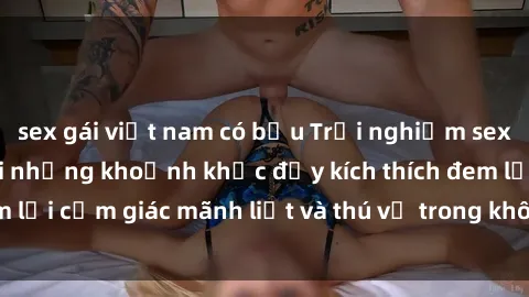 sex gái việt nam có bầu Trải nghiệm sex phòng thay đồ: Khi những khoảnh khắc đầy kích thích đem lại cảm giác mãnh liệt và thú vị trong không gian hẹp hòi.
