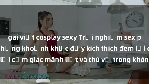 gái việt cosplay sexy Trải nghiệm sex phòng thay đồ: Khi những khoảnh khắc đầy kích thích đem lại cảm giác mãnh liệt và thú vị trong không gian hẹp hòi.