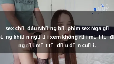 sex chị dâu Những bộ phim sex Nga gợi cảm, nóng bỏng khiến người xem không rời mắt từ đầu đến cuối.