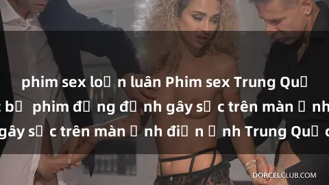phim sex loạn luân Phim sex Trung Quốc: Nghi vấn về các bộ phim đỏng đảnh gây sốc trên màn ảnh điện ảnh Trung Quốc