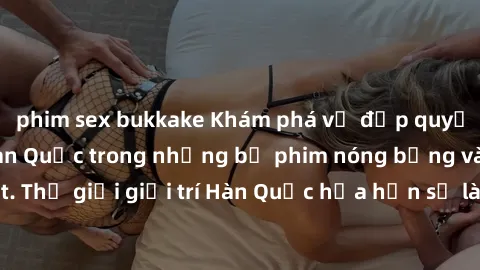 phim sex bukkake Khám phá vẻ đẹp quyến rũ của sex gái Hàn Quốc trong những bộ phim nóng bỏng và hấp dẫn nhất. Thế giới giải trí Hàn Quốc hứa hẹn sẽ là nơi đem lại những trải nghiệm đầy kích thích và m