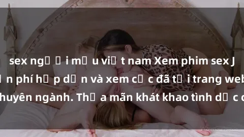 sex người mẫu việt nam Xem phim sex JAV vietsub HD miễn phí hấp dẫn và xem cực đã tại trang web chuyên ngành. Thỏa mãn khát khao tình dục của bạn ngay hôm nay!