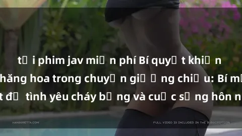 tải phim jav miễn phí Bí quyết khiến bà mẹ Việt Nam thăng hoa trong chuyện giường chiếu: Bí mật để tình yêu cháy bỏng và cuộc sống hôn nhân thêm sung sướng.