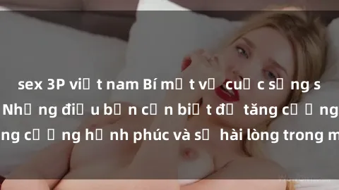 sex 3P việt nam Bí mật về cuộc sống sex của bà nội trợ: Những điều bạn cần biết để tăng cường hạnh phúc và sự hài lòng trong mối quan hệ