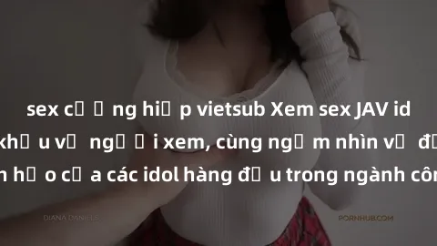 sex cưỡng hiếp vietsub Xem sex JAV idol HD để thỏa mãn khẩu vị người xem, cùng ngắm nhìn vẻ đẹp hoàn hảo của các idol hàng đầu trong ngành công nghiệp giải trí ủàiện nay.