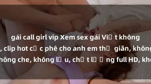 gái call girl vip Xem sex gái Việt không che tại nhà nghỉ, clip hot cực phê cho anh em thư giãn, không che, không lậu, chất lượng full HD, không che, mới nhất.