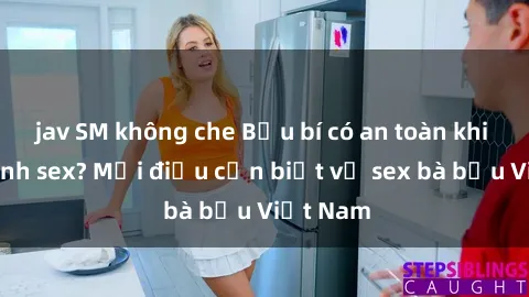 jav SM không che Bầu bí có an toàn khi thực hành sex? Mọi điều cần biết về sex bà bầu Việt Nam
