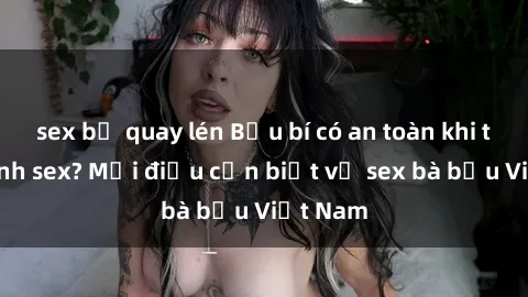 sex bị quay lén Bầu bí có an toàn khi thực hành sex? Mọi điều cần biết về sex bà bầu Việt Nam