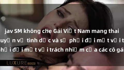jav SM không che Gái Việt Nam mang thai khi còn trẻ: Câu chuyện về tình dục và sự phải đối mặt với trách nhiệm của các cô gái trẻ.