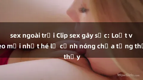 sex ngoài trời Clip sex gây sốc: Loạt video mới nhất hé lộ cảnh nóng chưa từng thấy