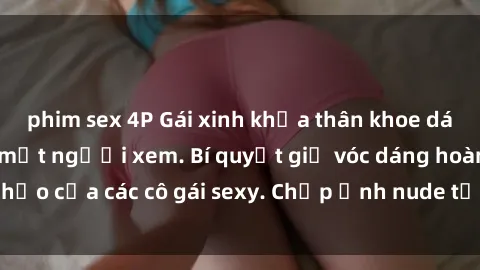 phim sex 4P Gái xinh khỏa thân khoe dáng nóng bỏng đốt mắt người xem. Bí quyết giữ vóc dáng hoàn hảo của các cô gái sexy. Chụp ảnh nude tự tin không sợ lộ hàng.