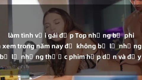 làm tình với gái đẹp Top những bộ phim sex hay nhất nên xem trong năm nay để không bỏ lỡ những thước phim hấp dẫn và đầy kịch tính.