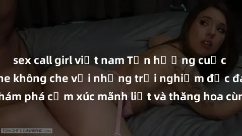 sex call girl việt nam Tận hưởng cuộc sống tình dục online không che với những trải nghiệm độc đáo và mới lạ. Khám phá cảm xúc mãnh liệt và thăng hoa cùng đối tác tại các trang web chuyên nghiệp.