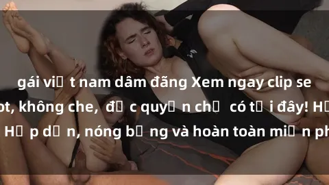 gái việt nam dâm đãng Xem ngay clip sex không che cực hot, không che,  độc quyền chỉ có tại đây! Hấp dẫn, nóng bỏng và hoàn toàn miễn phí, không thể bỏ qua!