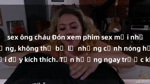 sex ông cháu Đón xem phim sex mới nhất đang hot trên mạng, không thể bỏ lỡ những cảnh nóng hổi đầy kích thích. Tận hưởng ngay trước khi bị xoá chóng mặt!