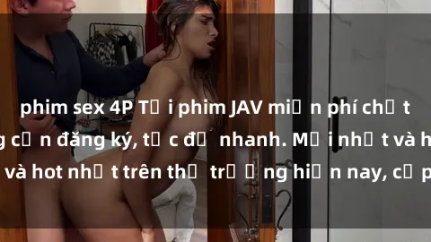 phim sex 4P Tải phim JAV miễn phí chất lượng cao, không cần đăng ký, tốc độ nhanh. Mới nhất và hot nhất trên thị trường hiện nay, cập nhật hàng ngày.