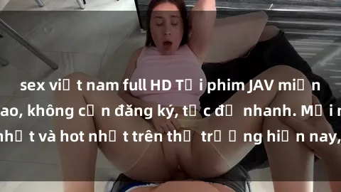 sex việt nam full HD Tải phim JAV miễn phí chất lượng cao, không cần đăng ký, tốc độ nhanh. Mới nhất và hot nhất trên thị trường hiện nay, cập nhật hàng ngày.