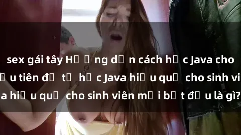 sex gái tây Hướng dẫn cách học Java cho sinh viên: Bước đầu tiên để tự học Java hiệu quả cho sinh viên mới bắt đầu là gì?