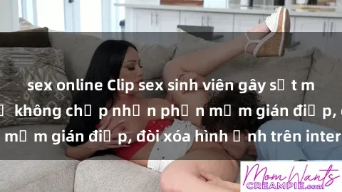 sex online Clip sex sinh viên gây sốt mạng xã hội: Tuyên bố không chấp nhận phần mềm gián điệp, đòi xóa hình ảnh trên internet