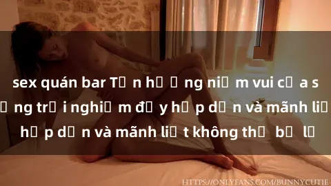 sex quán bar Tận hưởng niềm vui của sex với gái trẻ: những trải nghiệm đầy hấp dẫn và mãnh liệt không thể bỏ lỡ