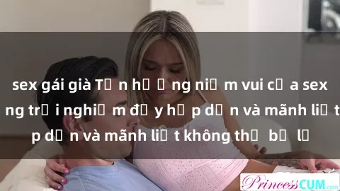 sex gái già Tận hưởng niềm vui của sex với gái trẻ: những trải nghiệm đầy hấp dẫn và mãnh liệt không thể bỏ lỡ