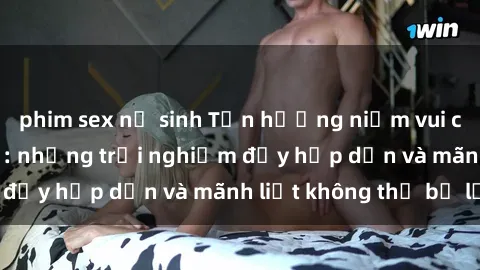 phim sex nữ sinh Tận hưởng niềm vui của sex với gái trẻ: những trải nghiệm đầy hấp dẫn và mãnh liệt không thể bỏ lỡ