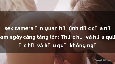 sex camera ẩn Quan hệ tình dục của nữ sinh Việt Nam ngày càng tăng lên: Thực hư và hậu quả không ngờ