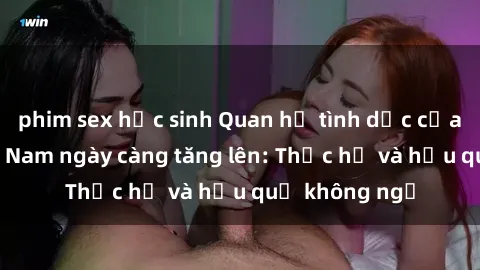phim sex học sinh Quan hệ tình dục của nữ sinh Việt Nam ngày càng tăng lên: Thực hư và hậu quả không ngờ