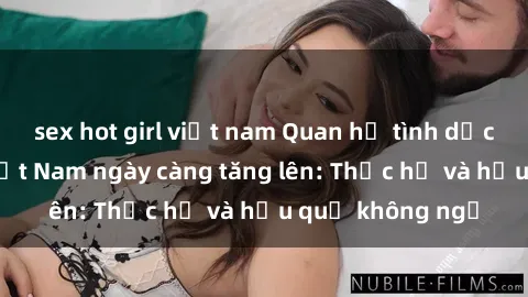 sex hot girl việt nam Quan hệ tình dục của nữ sinh Việt Nam ngày càng tăng lên: Thực hư và hậu quả không ngờ
