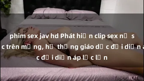 phim sex jav hd Phát hiện clip sex nữ sinh gây sốc trên mạng, hệ thống giáo dục đối diện áp lực lớn