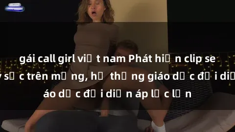 gái call girl việt nam Phát hiện clip sex nữ sinh gây sốc trên mạng, hệ thống giáo dục đối diện áp lực lớn