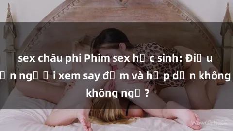 sex châu phi Phim sex học sinh: Điều gì khiến người xem say đắm và hấp dẫn không ngờ?
