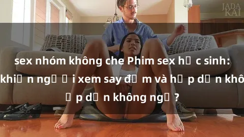 sex nhóm không che Phim sex học sinh: Điều gì khiến người xem say đắm và hấp dẫn không ngờ?