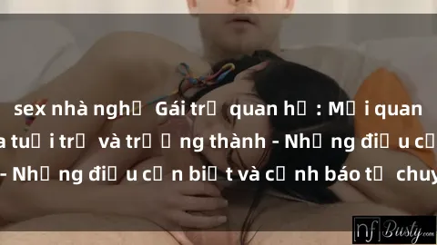 sex nhà nghỉ Gái trẻ quan hệ: Mối quan hệ khác biệt giữa tuổi trẻ và trưởng thành - Những điều cần biết và cảnh báo từ chuyên gia