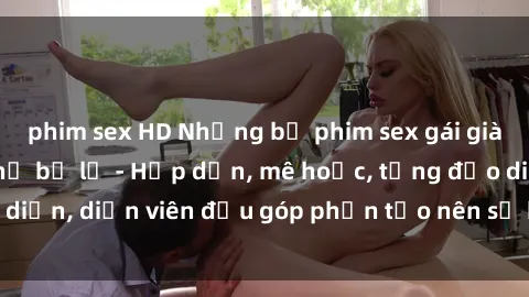 phim sex HD Những bộ phim sex gái già đỉnh cao không thể bỏ lỡ - Hấp dẫn, mê hoặc, từng đạo diễn, diễn viên đều góp phần tạo nên sự hấp dẫn, kích thích.