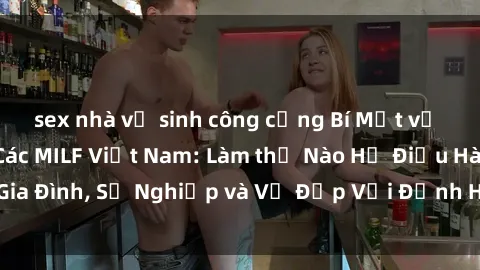 sex nhà vệ sinh công cộng Bí Mật về Cuộc Sống Của Các MILF Việt Nam: Làm thế Nào Họ Điều Hành Gia Đình, Sự Nghiệp và Vẻ Đẹp Với Định Hình Văn Hóa Đương Đại