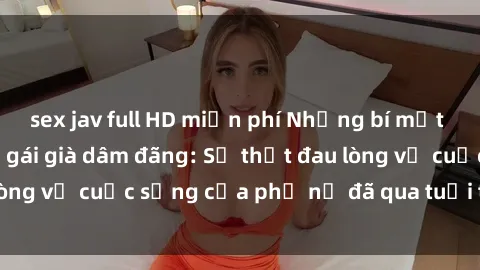 sex jav full HD miễn phí Những bí mật đằng sau vẻ ngoài gái già dâm đãng: Sự thật đau lòng về cuộc sống của phụ nữ đã qua tuổi thanh xuân