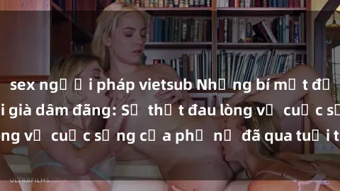 sex người pháp vietsub Những bí mật đằng sau vẻ ngoài gái già dâm đãng: Sự thật đau lòng về cuộc sống của phụ nữ đã qua tuổi thanh xuân