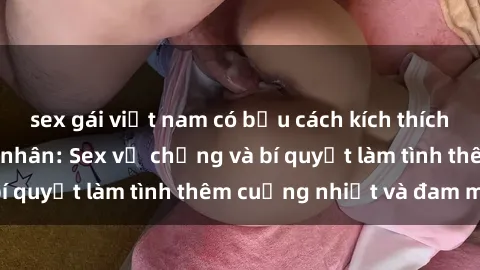 sex gái việt nam có bầu cách kích thích đam mê trong hôn nhân: Sex vợ chồng và bí quyết làm tình thêm cuồng nhiệt và đam mê