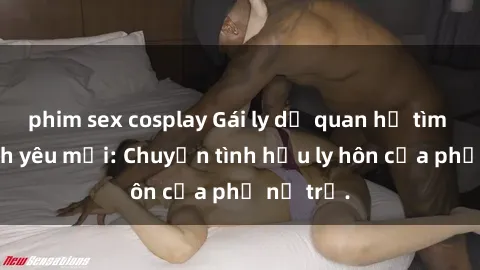 phim sex cosplay Gái ly dị quan hệ tìm kiếm tình yêu mới: Chuyện tình hậu ly hôn của phụ nữ trẻ.