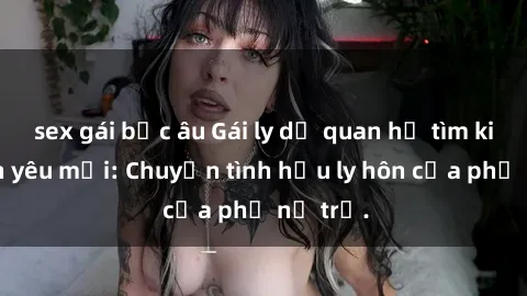 sex gái bắc âu Gái ly dị quan hệ tìm kiếm tình yêu mới: Chuyện tình hậu ly hôn của phụ nữ trẻ.