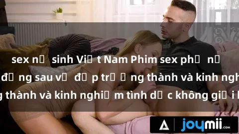 sex nữ sinh Việt Nam Phim sex phụ nữ lớn tuổi: Sức hút đằng sau vẻ đẹp trưởng thành và kinh nghiệm tình dục không giới hạn