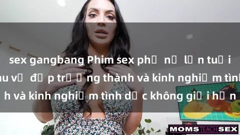 sex gangbang Phim sex phụ nữ lớn tuổi: Sức hút đằng sau vẻ đẹp trưởng thành và kinh nghiệm tình dục không giới hạn