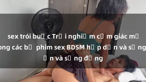 sex trói buộc Trải nghiệm cảm giác mới lạ trong các bộ phim sex BDSM hấp dẫn và sống động