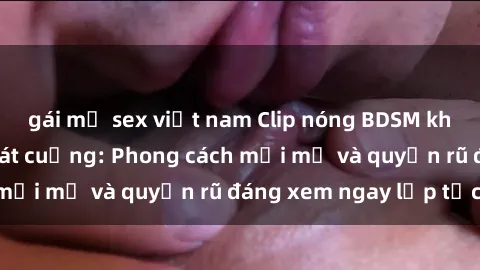 gái mỹ sex việt nam Clip nóng BDSM khiến người xem phát cuồng: Phong cách mới mẻ và quyến rũ đáng xem ngay lập tức!