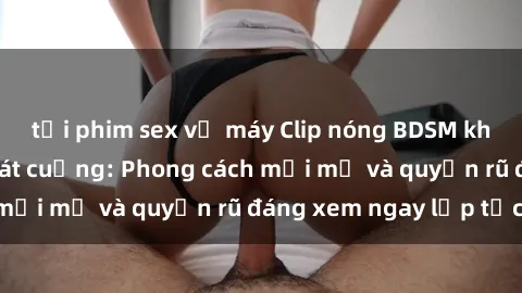 tải phim sex về máy Clip nóng BDSM khiến người xem phát cuồng: Phong cách mới mẻ và quyến rũ đáng xem ngay lập tức!