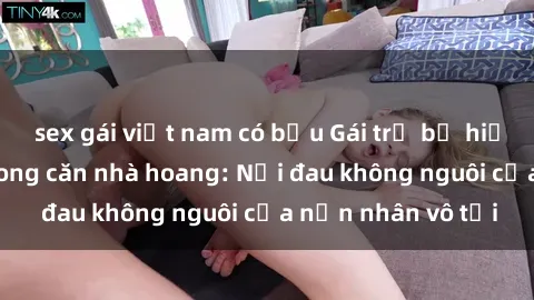 sex gái việt nam có bầu Gái trẻ bị hiếp dâm bạo lực trong căn nhà hoang: Nỗi đau không nguôi của nạn nhân vô tội